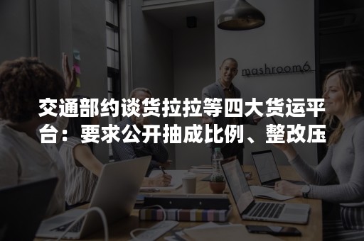 交通部约谈货拉拉等四大货运平台：要求公开抽成比例、整改压价竞争