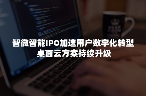 智微智能IPO加速用户数字化转型 桌面云方案持续升级