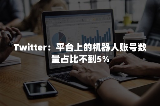 Twitter：平台上的机器人账号数量占比不到5%