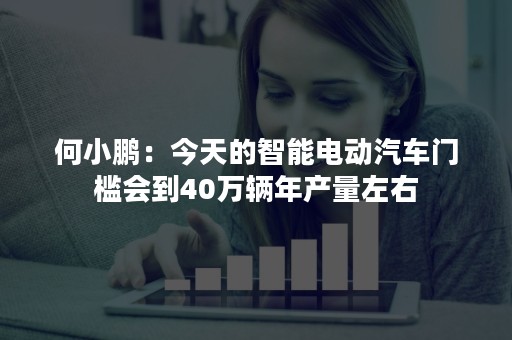 何小鹏：今天的智能电动汽车门槛会到40万辆年产量左右