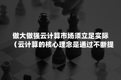 做大做强云计算市场须立足实际（云计算的核心理念是通过不断提高云的处理能力）