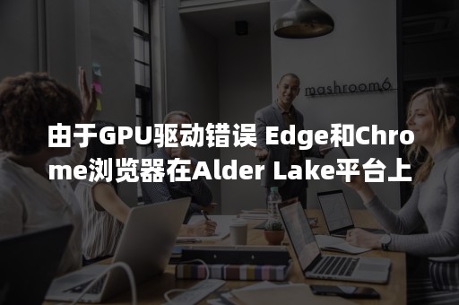 由于GPU驱动错误 Edge和Chrome浏览器在Alder Lake平台上可能出现卡顿