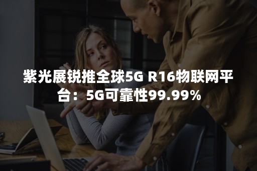 紫光展锐推全球5G R16物联网平台：5G可靠性99.99%