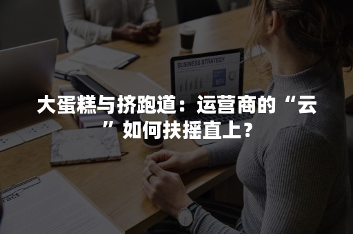 大蛋糕与挤跑道：运营商的“云”如何扶摇直上？