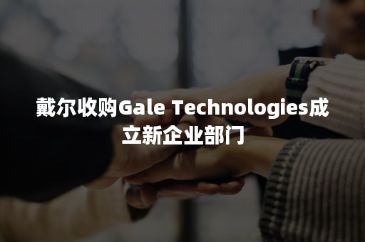 戴尔收购Gale Technologies成立新企业部门