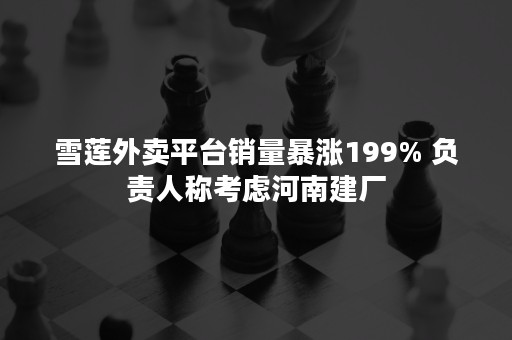 雪莲外卖平台销量暴涨199% 负责人称考虑河南建厂