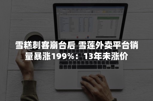 雪糕刺客崩台后 雪莲外卖平台销量暴涨199%：13年未涨价
