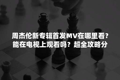 周杰伦新专辑首发MV在哪里看？能在电视上观看吗？超全攻略分享，附观看平台