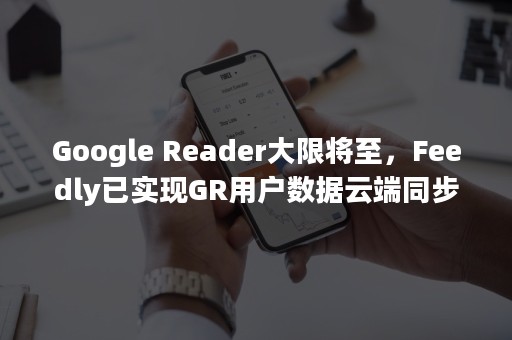 Google Reader大限将至，Feedly已实现GR用户数据云端同步