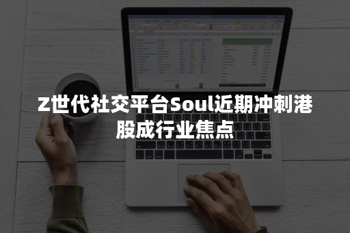 Z世代社交平台Soul近期冲刺港股成行业焦点