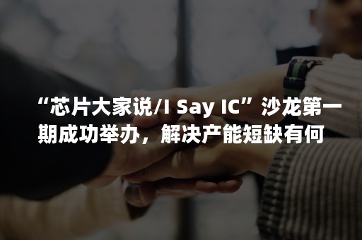 “芯片大家说/I Say IC”沙龙第一期成功举办，解决产能短缺有何妙招？