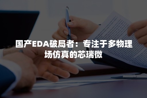 国产EDA破局者：专注于多物理场仿真的芯瑞微