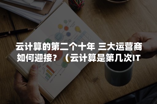 云计算的第二个十年 三大运营商如何迎接？（云计算是第几次IT革命）