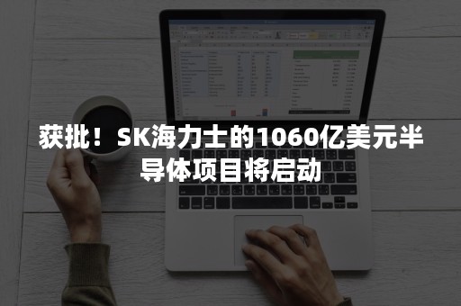 获批！SK海力士的1060亿美元半导体项目将启动