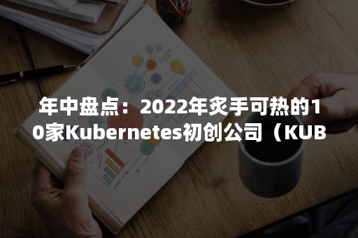 年中盘点：2022年炙手可热的10家Kubernetes初创公司（KUBERNETES）