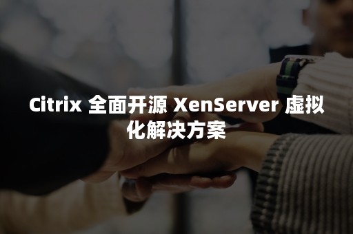 Citrix 全面开源 XenServer 虚拟化解决方案