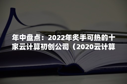 年中盘点：2022年炙手可热的十家云计算初创公司（2020云计算市场）