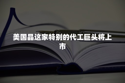 美国晶这家特别的代工巨头将上市