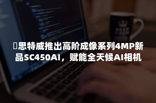 ​思特威推出高阶成像系列4MP新品SC450AI，赋能全天候AI相机应用