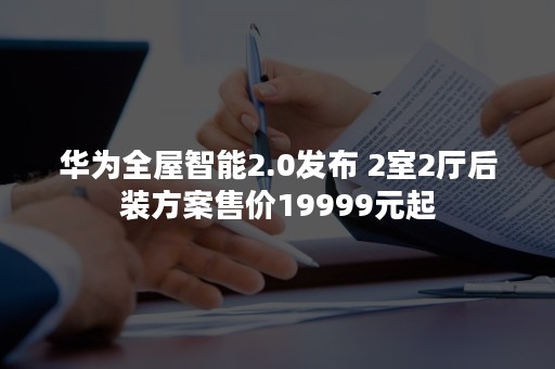 华为全屋智能2.0发布 2室2厅后装方案售价19999元起