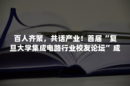 百人齐聚，共话产业！首届“复旦大学集成电路行业校友论坛”成功举办