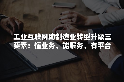 工业互联网助制造业转型升级三要素：懂业务、能服务、有平台（工业互联网平台赋能制造业数字化转型方法论）