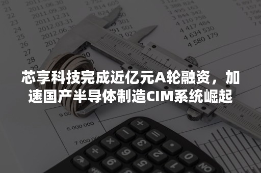 芯享科技完成近亿元A轮融资，加速国产半导体制造CIM系统崛起