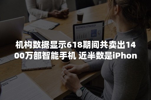 机构数据显示618期间共卖出1400万部智能手机 近半数是iPhone
