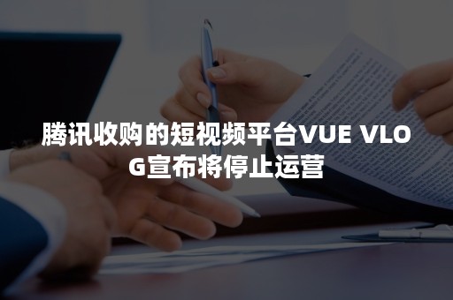 腾讯收购的短视频平台VUE VLOG宣布将停止运营