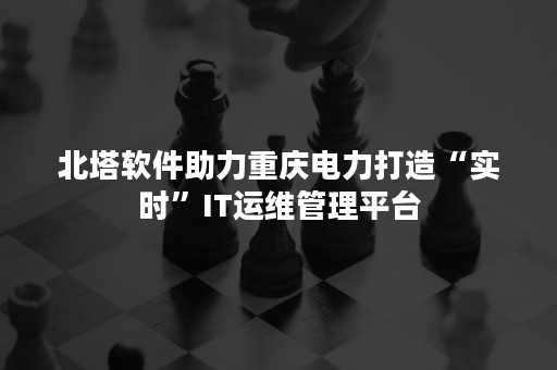 北塔软件助力重庆电力打造“实时”IT运维管理平台