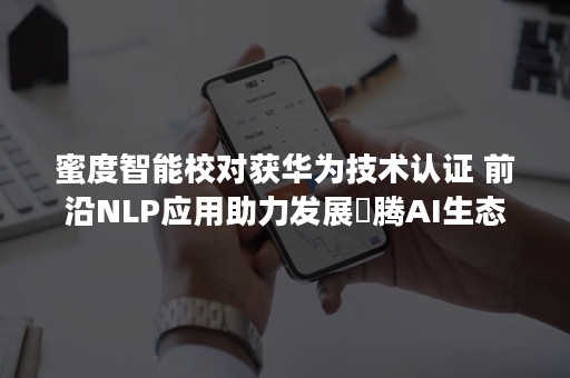 蜜度智能校对获华为技术认证 前沿NLP应用助力发展昇腾AI生态