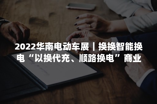 2022华南电动车展｜换换智能换电“以换代充、顺路换电”商业模式备受关注