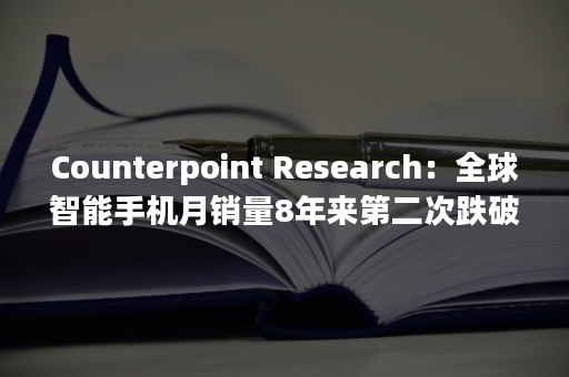 Counterpoint Research：全球智能手机月销量8年来第二次跌破1亿部