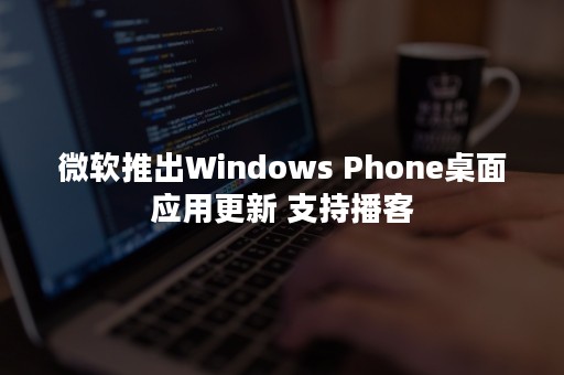 微软推出Windows Phone桌面应用更新 支持播客