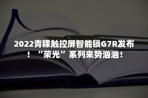 2022青稞触控屏智能锁G7R发布！“荣光”系列来势汹汹！