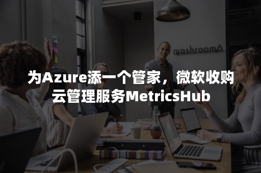 为Azure添一个管家，微软收购云管理服务MetricsHub