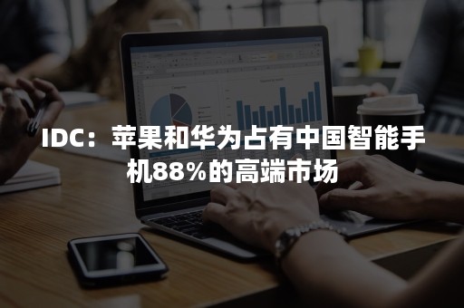 IDC：苹果和华为占有中国智能手机88%的高端市场