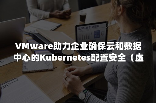 VMware助力企业确保云和数据中心的Kubernetes配置安全（虚拟机搭kubernetes）