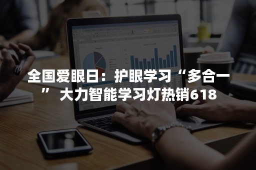 全国爱眼日：护眼学习“多合一” 大力智能学习灯热销618