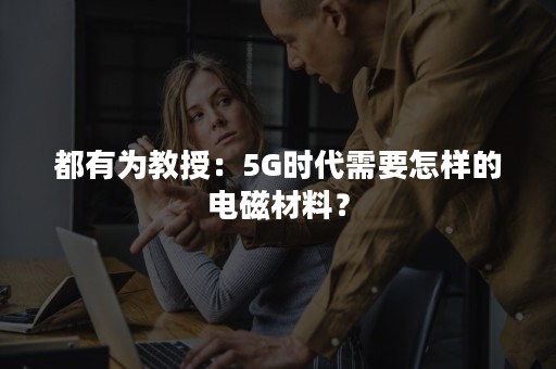 都有为教授：5G时代需要怎样的电磁材料？