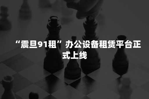 “震旦91租”办公设备租赁平台正式上线