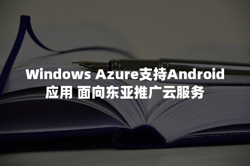 Windows Azure支持Android应用 面向东亚推广云服务