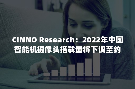 CINNO Research：2022年中国智能机摄像头搭载量将下调至约11亿颗 同比下滑13.2%