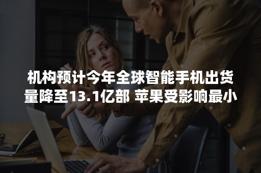 机构预计今年全球智能手机出货量降至13.1亿部 苹果受影响最小