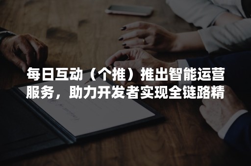 每日互动（个推）推出智能运营服务，助力开发者实现全链路精细化运营