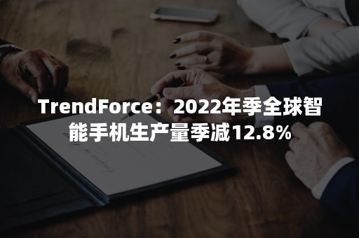 TrendForce：2022年季全球智能手机生产量季减12.8%