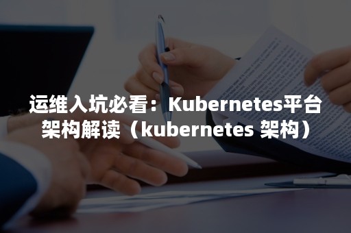 运维入坑必看：Kubernetes平台架构解读（kubernetes 架构）