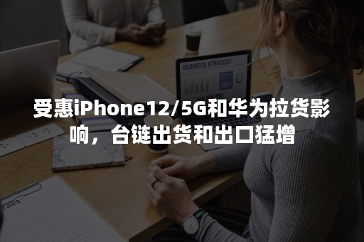 受惠iPhone12/5G和华为拉货影响，台链出货和出口猛增