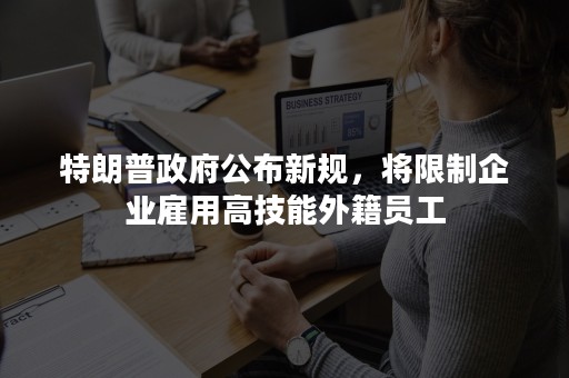 特朗普政府公布新规，将限制企业雇用高技能外籍员工