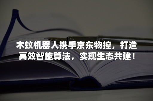 木蚁机器人携手京东物控，打造高效智能算法，实现生态共建！